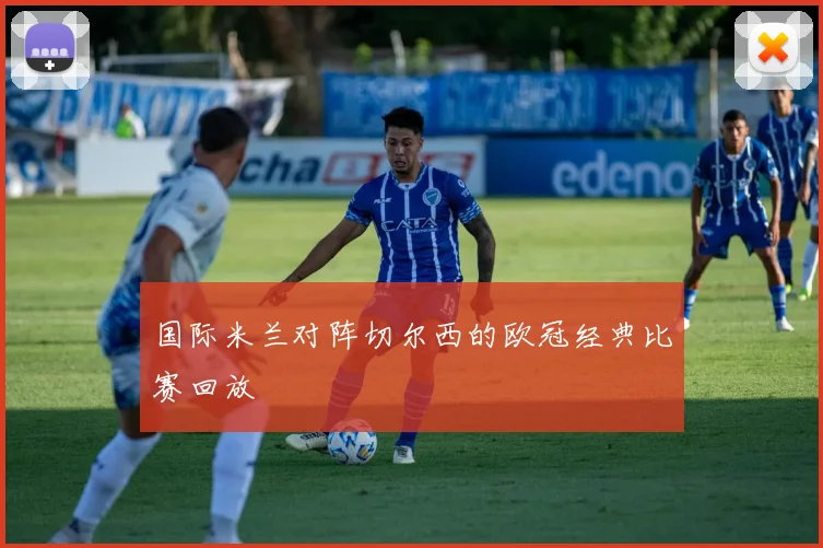 国际米兰对阵切尔西的欧冠经典比赛回放
