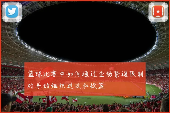 篮球比赛中如何通过全场紧逼限制对手的组织进攻和投篮