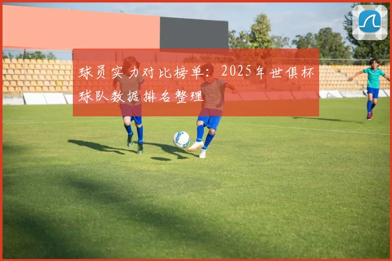 球员实力对比榜单：2025年世俱杯球队数据排名整理