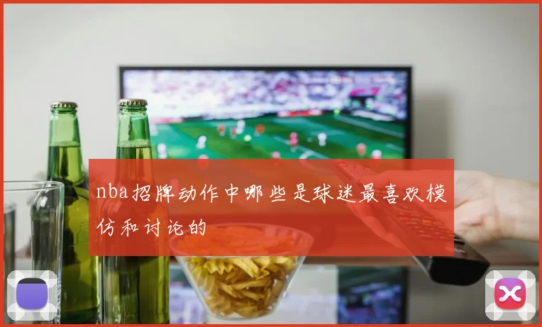 nba招牌动作中哪些是球迷最喜欢模仿和讨论的